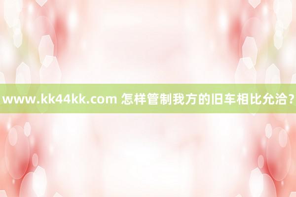 www.kk44kk.com 怎样管制我方的旧车相比允洽？