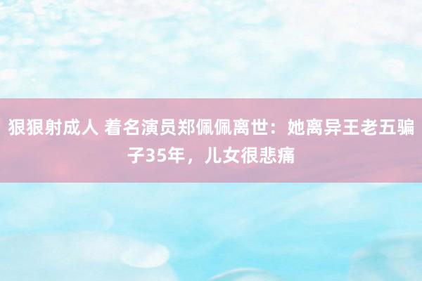 狠狠射成人 着名演员郑佩佩离世：她离异王老五骗子35年，儿女很悲痛