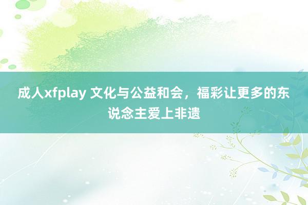 成人xfplay 文化与公益和会，福彩让更多的东说念主爱上非遗