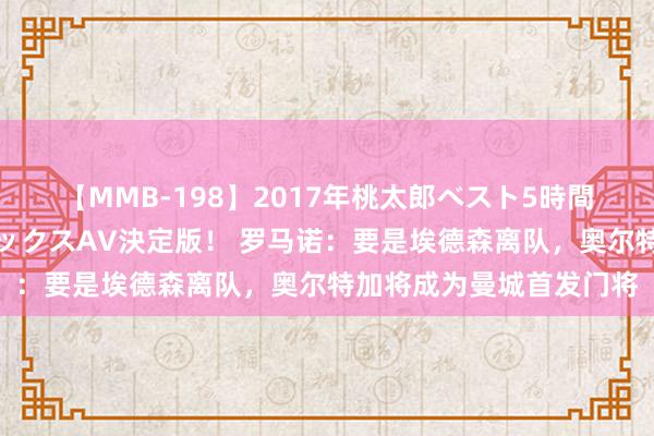 【MMB-198】2017年桃太郎ベスト5時間！これが見納めパラドックスAV決定版！ 罗马诺：要是埃德森离队，奥尔特加将成为曼城首发门将