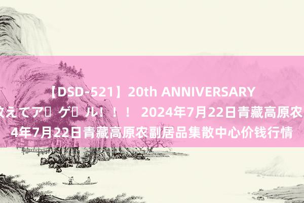【DSD-521】20th ANNIVERSARY 50人のママがイッパイ教えてア・ゲ・ル!!! 2024年7月22日青藏高原农副居品集散中心价钱行情