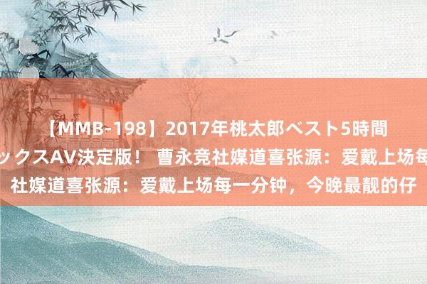 【MMB-198】2017年桃太郎ベスト5時間！これが見納めパラドックスAV決定版！ 曹永竞社媒道喜张源：爱戴上场每一分钟，今晚最靓的仔