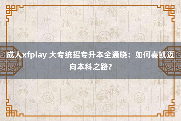 成人xfplay 大专统招专升本全通晓：如何奏凯迈向本科之路?