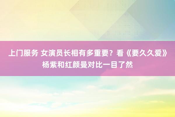 上门服务 女演员长相有多重要？看《要久久爱》杨紫和红颜曼对比一目了然
