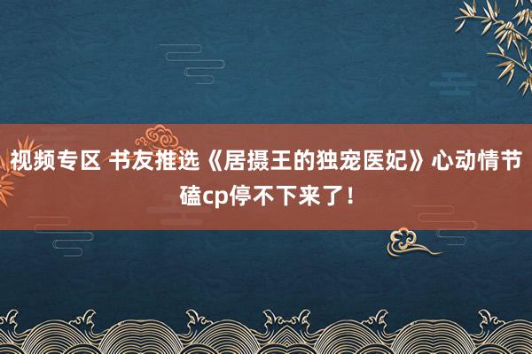 视频专区 书友推选《居摄王的独宠医妃》心动情节磕cp停不下来了！