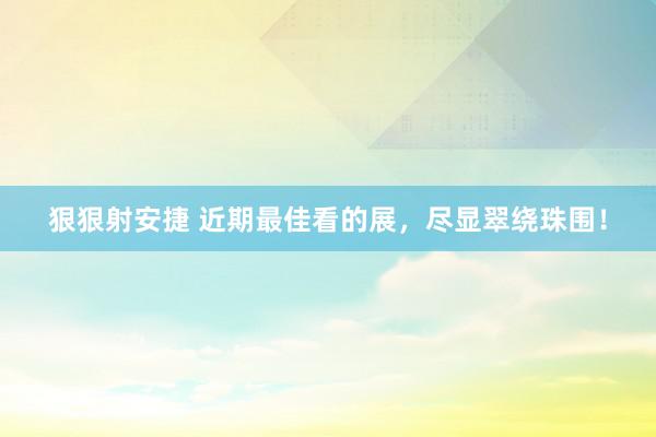 狠狠射安捷 近期最佳看的展，尽显翠绕珠围！