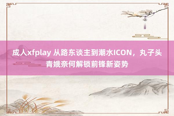 成人xfplay 从路东谈主到潮水ICON，丸子头青娥奈何解锁前锋新姿势