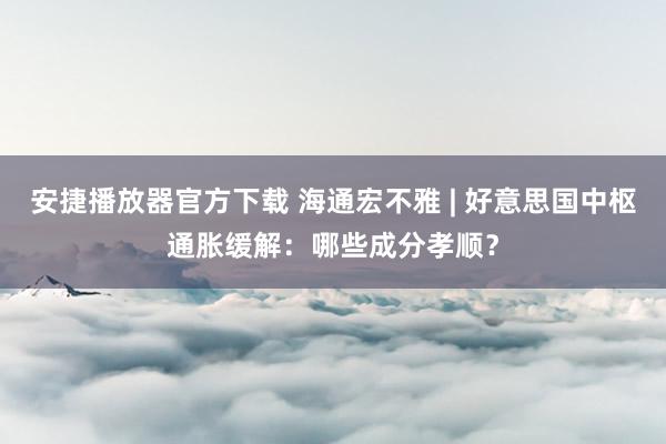 安捷播放器官方下载 海通宏不雅 | 好意思国中枢通胀缓解：哪些成分孝顺？