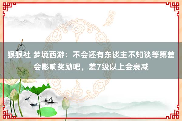 狠狠社 梦境西游：不会还有东谈主不知谈等第差会影响奖励吧，差7级以上会衰减