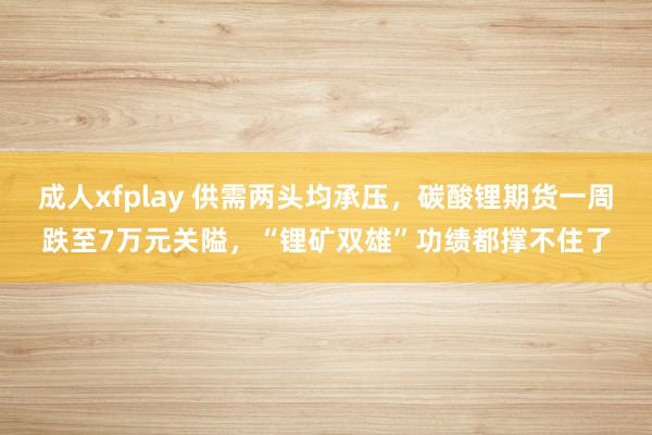 成人xfplay 供需两头均承压，碳酸锂期货一周跌至7万元关隘，“锂矿双雄”功绩都撑不住了