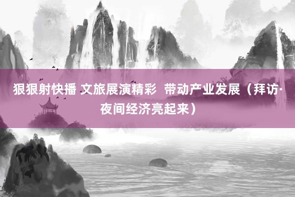 狠狠射快播 文旅展演精彩  带动产业发展（拜访·夜间经济亮起来）