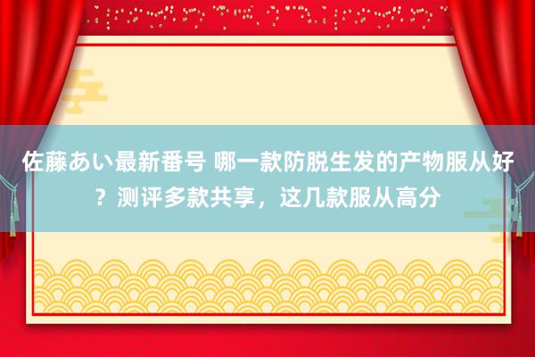 佐藤あい最新番号 哪一款防脱生发的产物服从好？测评多款共享，这几款服从高分
