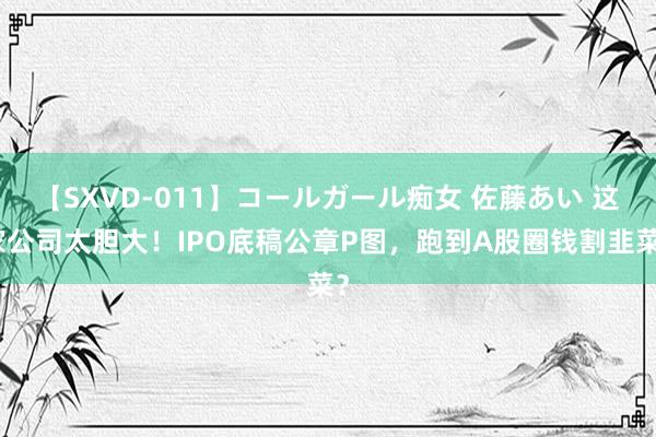 【SXVD-011】コールガール痴女 佐藤あい 这家公司太胆大！IPO底稿公章P图，跑到A股圈钱割韭菜？