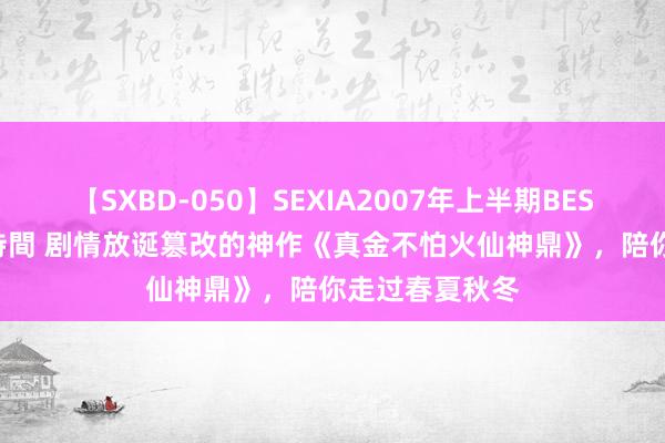 【SXBD-050】SEXIA2007年上半期BEST 全35作品8時間 剧情放诞篡改的神作《真金不怕火仙神鼎》，陪你走过春夏秋冬