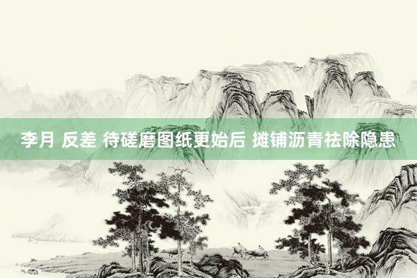 李月 反差 待磋磨图纸更始后 摊铺沥青祛除隐患