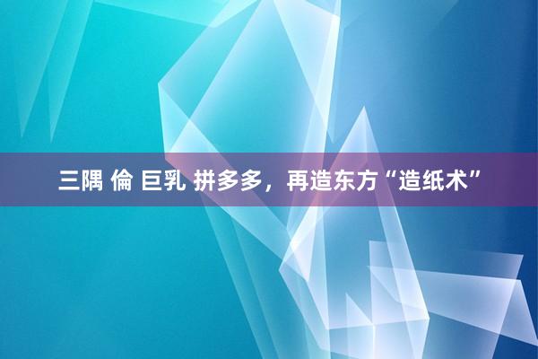 三隅 倫 巨乳 拼多多，再造东方“造纸术”