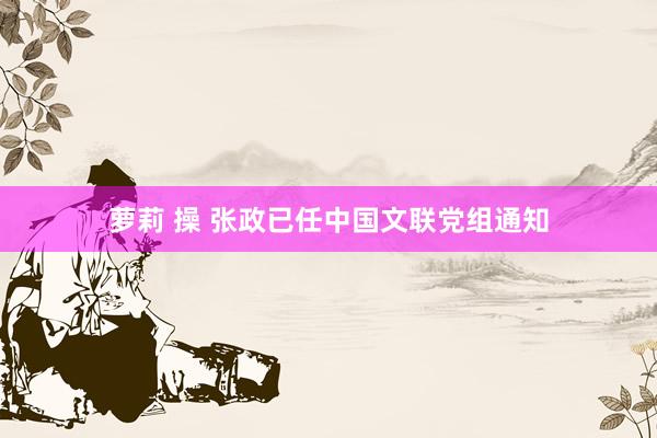 萝莉 操 张政已任中国文联党组通知