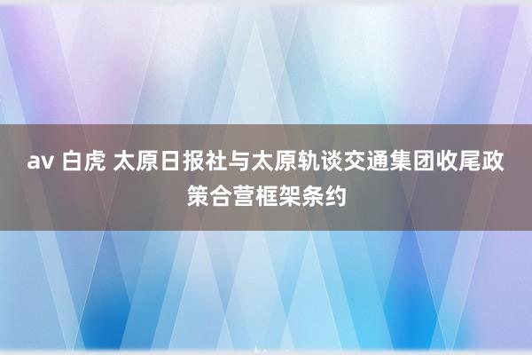 av 白虎 太原日报社与太原轨谈交通集团收尾政策合营框架条约