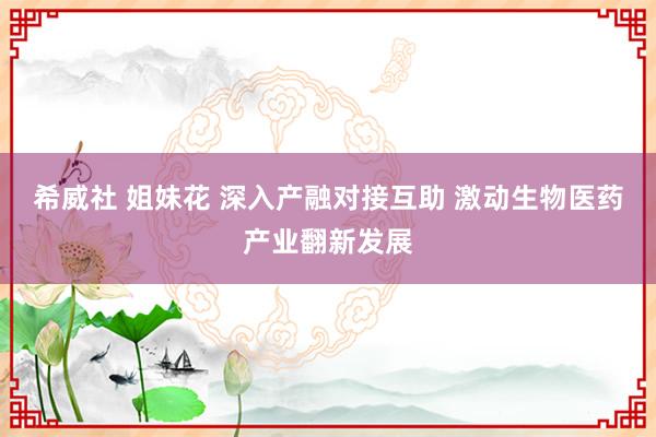 希威社 姐妹花 深入产融对接互助 激动生物医药产业翻新发展
