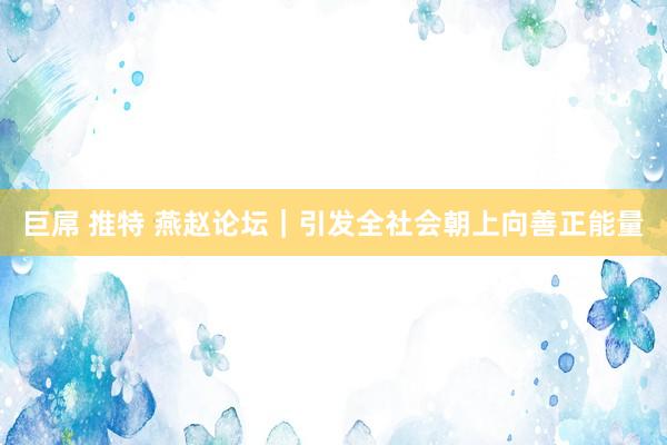 巨屌 推特 燕赵论坛｜引发全社会朝上向善正能量