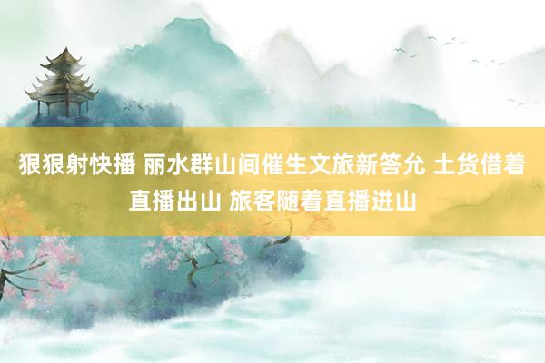 狠狠射快播 丽水群山间催生文旅新答允 土货借着直播出山 旅客随着直播进山