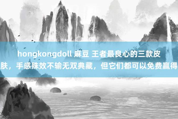 hongkongdoll 麻豆 王者最良心的三款皮肤，手感殊效不输无双典藏，但它们都可以免费赢得