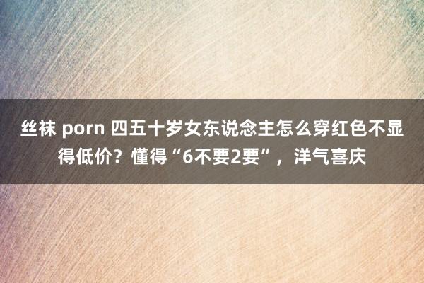丝袜 porn 四五十岁女东说念主怎么穿红色不显得低价？懂得“6不要2要”，洋气喜庆