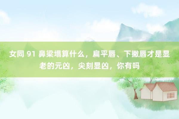女同 91 鼻梁塌算什么，扁平唇、下撇唇才是显老的元凶，尖刻显凶，你有吗