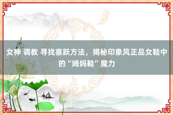 女神 调教 寻找喜跃方法，揭秘印象风正品女鞋中的“姆妈鞋”魔力