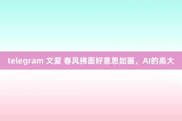 telegram 文爱 春风拂面好意思如画，AI的高大
