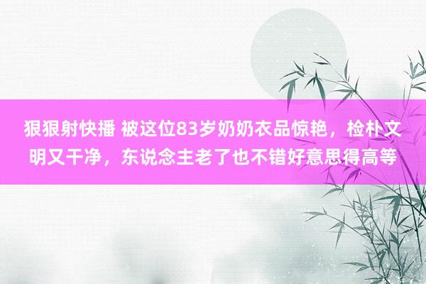 狠狠射快播 被这位83岁奶奶衣品惊艳，检朴文明又干净，东说念主老了也不错好意思得高等