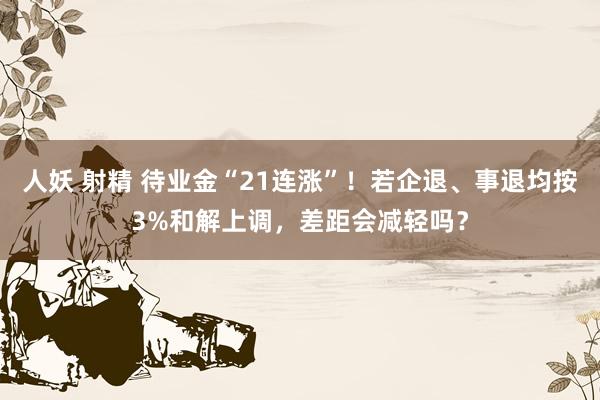 人妖 射精 待业金“21连涨”！若企退、事退均按3%和解上调，差距会减轻吗？