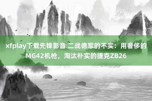 xfplay下载先锋影音 二战德军的不实：用奢侈的MG42机枪，淘汰朴实的捷克ZB26