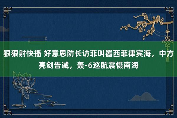 狠狠射快播 好意思防长访菲叫嚣西菲律宾海，中方亮剑告诫，轰-6巡航震慑南海