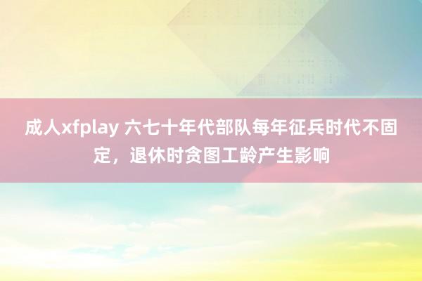 成人xfplay 六七十年代部队每年征兵时代不固定，退休时贪图工龄产生影响