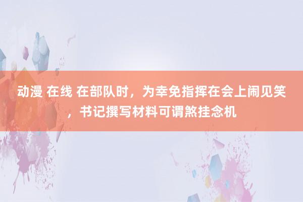 动漫 在线 在部队时，为幸免指挥在会上闹见笑，书记撰写材料可谓煞挂念机