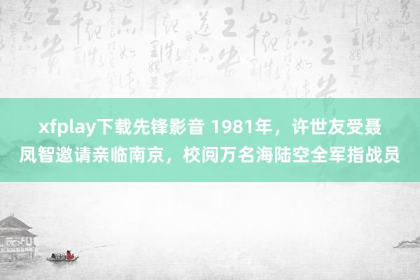 xfplay下载先锋影音 1981年，许世友受聂凤智邀请亲临南京，校阅万名海陆空全军指战员