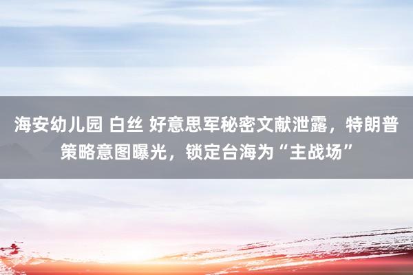 海安幼儿园 白丝 好意思军秘密文献泄露，特朗普策略意图曝光，锁定台海为“主战场”