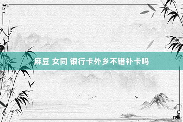 麻豆 女同 银行卡外乡不错补卡吗