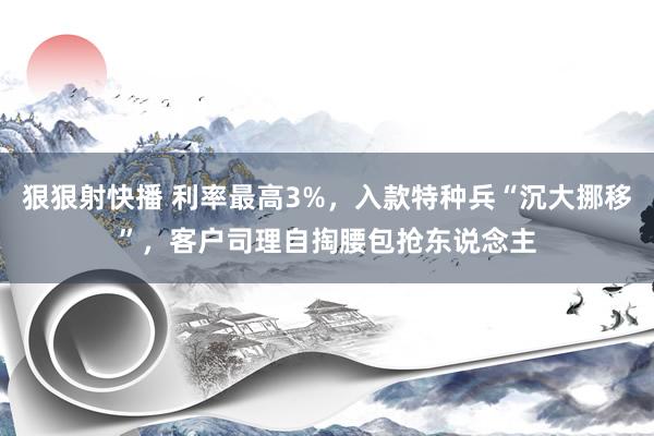 狠狠射快播 利率最高3%，入款特种兵“沉大挪移”，客户司理自掏腰包抢东说念主