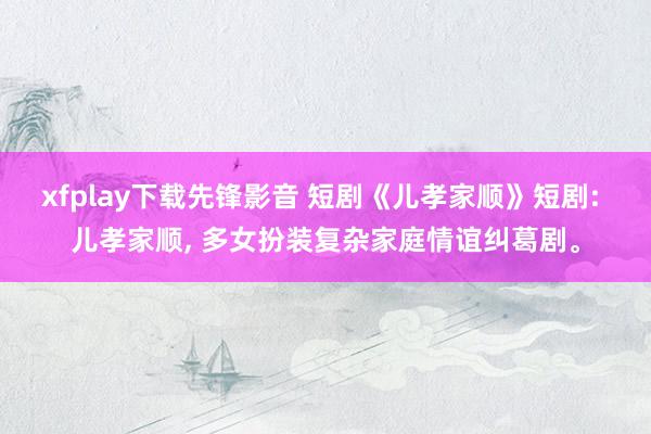 xfplay下载先锋影音 短剧《儿孝家顺》短剧: 儿孝家顺, 多女扮装复杂家庭情谊纠葛剧。
