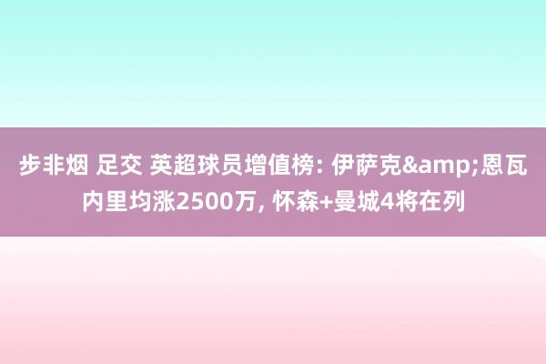 步非烟 足交 英超球员增值榜: 伊萨克&恩瓦内里均涨2500万, 怀森+曼城4将在列