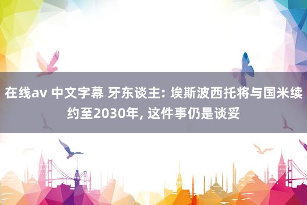 在线av 中文字幕 牙东谈主: 埃斯波西托将与国米续约至2030年, 这件事仍是谈妥