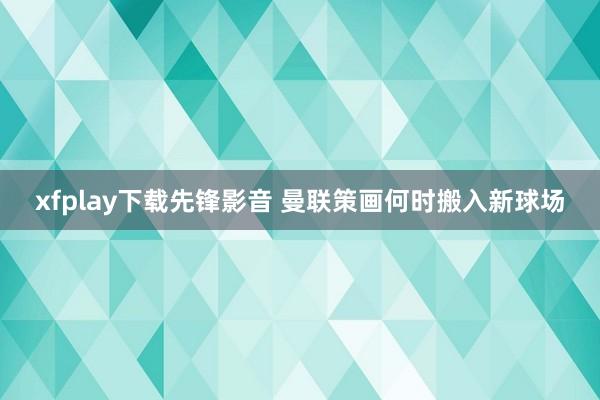 xfplay下载先锋影音 曼联策画何时搬入新球场