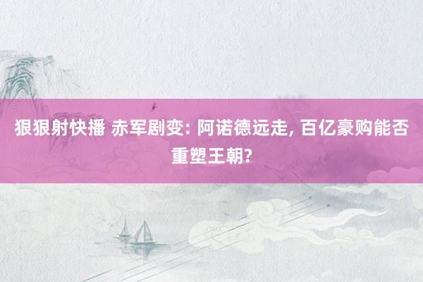 狠狠射快播 赤军剧变: 阿诺德远走, 百亿豪购能否重塑王朝?