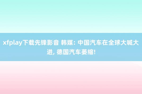 xfplay下载先锋影音 韩媒: 中国汽车在全球大喊大进, 德国汽车萎缩!