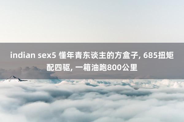 indian sex5 懂年青东谈主的方盒子, 685扭矩配四驱, 一箱油跑800公里