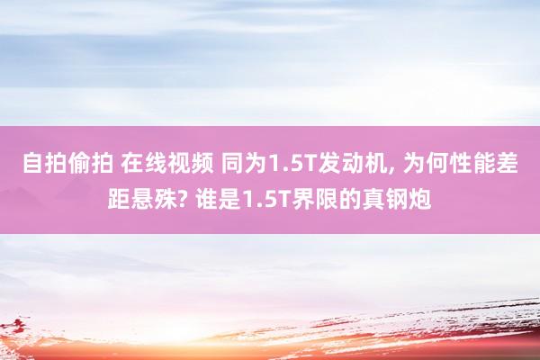 自拍偷拍 在线视频 同为1.5T发动机, 为何性能差距悬殊? 谁是1.5T界限的真钢炮