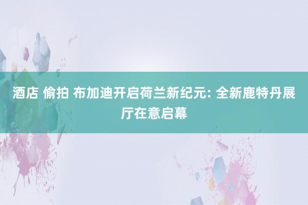 酒店 偷拍 布加迪开启荷兰新纪元: 全新鹿特丹展厅在意启幕