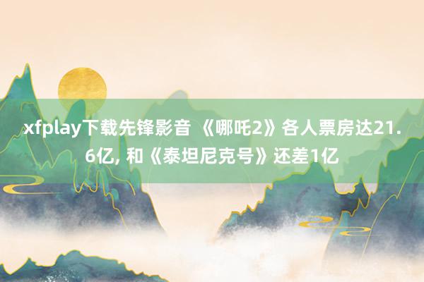 xfplay下载先锋影音 《哪吒2》各人票房达21.6亿, 和《泰坦尼克号》还差1亿